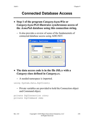 AdoCs Chapter 9
Rev. 4.0 Copyright © 2010 Object Innovations Enterprises, LLC 236
All Rights Reserved
Connected Database Access
• Step 1 of the program CategoryAsyncWin or
CategoryAsyncWeb illustrates synchronous access of
the AcmePub database using this connection string.
− It also provides a review of some of the fundamentals of
connected database access using ADO.NET.
• The data access code is in the file DB.cs with a
Category class defined in Category.cs.
− A needed namespace is imported.
using System.Data.SqlClient;
− Private variables are provided to hold the Connection object
and Command object.
private SqlConnection conn;
private SqlCommand cmd;
 