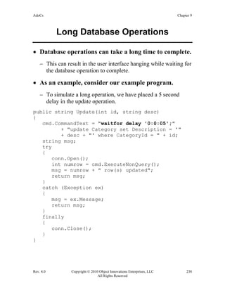 AdoCs Chapter 9
Rev. 4.0 Copyright © 2010 Object Innovations Enterprises, LLC 238
All Rights Reserved
Long Database Operations
• Database operations can take a long time to complete.
− This can result in the user interface hanging while waiting for
the database operation to complete.
• As an example, consider our example program.
− To simulate a long operation, we have placed a 5 second
delay in the update operation.
public string Update(int id, string desc)
{
cmd.CommandText = "waitfor delay '0:0:05';"
+ "update Category set Description = '"
+ desc + "' where CategoryId = " + id;
string msg;
try
{
conn.Open();
int numrow = cmd.ExecuteNonQuery();
msg = numrow + " row(s) updated";
return msg;
}
catch (Exception ex)
{
msg = ex.Message;
return msg;
}
finally
{
conn.Close();
}
}
 