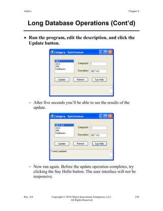 AdoCs Chapter 9
Rev. 4.0 Copyright © 2010 Object Innovations Enterprises, LLC 239
All Rights Reserved
Long Database Operations (Cont’d)
• Run the program, edit the description, and click the
Update button.
− After five seconds you’ll be able to see the results of the
update.
− Now run again. Before the update operation completes, try
clicking the Say Hello button. The user interface will not be
responsive.
 