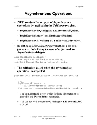 AdoCs Chapter 9
Rev. 4.0 Copyright © 2010 Object Innovations Enterprises, LLC 240
All Rights Reserved
Asynchronous Operations
• .NET provides for support of Asynchronous
operations by methods in the SqlCommand class.
− BeginExecuteNonQuery() and EndExecuteNonQuery()
− BeginExecuteReader() and EndExecuteReader()
− BeginExecuteXmlReader() and EndExecuteXmlReader()
• In calling a BeginExecuteXxx() method, pass as a
parameter both the SqlCommand object and an
AsyncCallback delegate.
AsyncCallback callback =
new AsyncCallback(HandleCallback);
cmd.BeginExecuteNonQuery(callback, cmd);
• The callback is called when the asynchronous
operation is completed.
private void HandleCallback(IAsyncResult result)
{
...
SqlCommand command =
(SqlCommand)result.AsyncState;
int numrow = command.EndExecuteNonQuery(result);
− The SqlCommand object which initiated the operation is
passed in the IAsyncResult parameter.
− You can retrieve the results by calling the EndExecuteXxx()
method.
 
