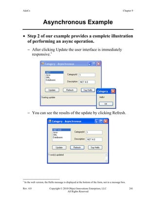 AdoCs Chapter 9
Rev. 4.0 Copyright © 2010 Object Innovations Enterprises, LLC 241
All Rights Reserved
Asynchronous Example
• Step 2 of our example provides a complete illustration
of performing an async operation.
− After clicking Update the user interface is immediately
responsive.1
− You can see the results of the update by clicking Refresh.
1
In the web version, the Hello message is displayed at the bottom of the form, not in a message box.
 