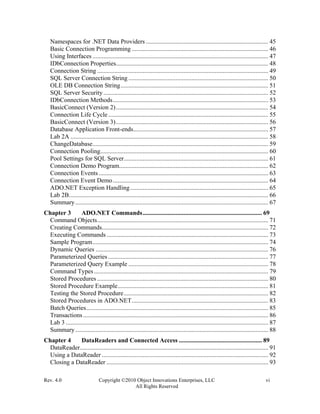 Rev. 4.0 Copyright ©2010 Object Innovations Enterprises, LLC vi
All Rights Reserved
Namespaces for .NET Data Providers .............................................................................. 45
Basic Connection Programming ....................................................................................... 46
Using Interfaces ................................................................................................................ 47
IDbConnection Properties................................................................................................. 48
Connection String ............................................................................................................. 49
SQL Server Connection String ......................................................................................... 50
OLE DB Connection String.............................................................................................. 51
SQL Server Security ......................................................................................................... 52
IDbConnection Methods................................................................................................... 53
BasicConnect (Version 2)................................................................................................. 54
Connection Life Cycle...................................................................................................... 55
BasicConnect (Version 3)................................................................................................. 56
Database Application Front-ends...................................................................................... 57
Lab 2A .............................................................................................................................. 58
ChangeDatabase................................................................................................................ 59
Connection Pooling........................................................................................................... 60
Pool Settings for SQL Server............................................................................................ 61
Connection Demo Program............................................................................................... 62
Connection Events ............................................................................................................ 63
Connection Event Demo................................................................................................... 64
ADO.NET Exception Handling........................................................................................ 65
Lab 2B............................................................................................................................... 66
Summary........................................................................................................................... 67
Chapter 3 ADO.NET Commands............................................................................ 69
Command Objects............................................................................................................. 71
Creating Commands.......................................................................................................... 72
Executing Commands ....................................................................................................... 73
Sample Program................................................................................................................ 74
Dynamic Queries .............................................................................................................. 76
Parameterized Queries ...................................................................................................... 77
Parameterized Query Example ......................................................................................... 78
Command Types ............................................................................................................... 79
Stored Procedures ............................................................................................................. 80
Stored Procedure Example................................................................................................ 81
Testing the Stored Procedure............................................................................................ 82
Stored Procedures in ADO.NET....................................................................................... 83
Batch Queries.................................................................................................................... 85
Transactions...................................................................................................................... 86
Lab 3 ................................................................................................................................. 87
Summary........................................................................................................................... 88
Chapter 4 DataReaders and Connected Access ..................................................... 89
DataReader........................................................................................................................ 91
Using a DataReader .......................................................................................................... 92
Closing a DataReader ....................................................................................................... 93
 