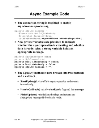 AdoCs Chapter 9
Rev. 4.0 Copyright © 2010 Object Innovations Enterprises, LLC 242
All Rights Reserved
Async Example Code
• The connection string is modified to enable
asynchronous processing.
private string connStr =
@"Data Source=.SQLEXPRESS;
Integrated Security=True;
Database=AcmePub;Asynchronous Processing=true";
• New private variables are provided to indicate
whether the async operation is executing and whether
data is ready. Also, a string variable holds an
appropriate message.
private SqlConnection conn;
private SqlCommand cmd;
private bool isExecuting = false;
private bool dataReady = false;
private string message = "";
• The Update() method is now broken into two methods
and a callback.
− StartUpdate() kicks off the async operation and returns
immediately.
− HandleCallback() sets the dataReady flag and the message.
− FinishUpdate() reinitializes the flags and returns an
appropriate message if the data is ready.
 