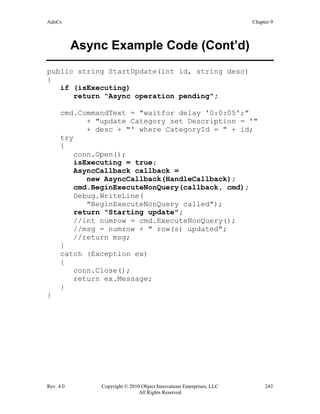AdoCs Chapter 9
Rev. 4.0 Copyright © 2010 Object Innovations Enterprises, LLC 243
All Rights Reserved
Async Example Code (Cont’d)
public string StartUpdate(int id, string desc)
{
if (isExecuting)
return "Async operation pending";
cmd.CommandText = "waitfor delay '0:0:05';"
+ "update Category set Description = '"
+ desc + "' where CategoryId = " + id;
try
{
conn.Open();
isExecuting = true;
AsyncCallback callback =
new AsyncCallback(HandleCallback);
cmd.BeginExecuteNonQuery(callback, cmd);
Debug.WriteLine(
"BeginExecuteNonQuery called");
return "Starting update";
//int numrow = cmd.ExecuteNonQuery();
//msg = numrow + " row(s) updated";
//return msg;
}
catch (Exception ex)
{
conn.Close();
return ex.Message;
}
}
 