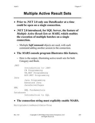 AdoCs Chapter 9
Rev. 4.0 Copyright © 2010 Object Innovations Enterprises, LLC 245
All Rights Reserved
Multiple Active Result Sets
• Prior to .NET 2.0 only one DataReader at a time
could be open on a single connection.
• .NET 2.0 introduced, for SQL Server, the feature of
Multiple Active Result Sets or MARS, which enables
the execution of multiple batches on a single
connection.
− Multiple SqlCommand objects are used, with each
command adding another session to the connection.
• The MARS console program illustrates this feature.
− Here is the output, illustrating active result sets for both
Category and Book.
.NET
Introduction to .NET
C# Programming
VB.NET Programming
ASP.NET Programming
Java
Java Programming
Advanced Java
JavaServerPages
XML
XML Fundamentals
Databases
Introduction to SQL
• The connection string must explicitly enable MARS.
MultipleActiveResultSets=True
 
