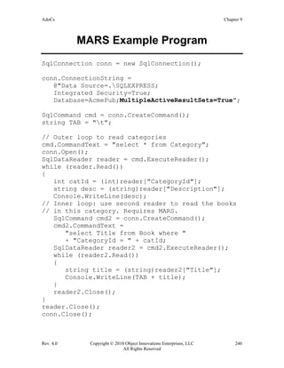 AdoCs Chapter 9
Rev. 4.0 Copyright © 2010 Object Innovations Enterprises, LLC 246
All Rights Reserved
MARS Example Program
SqlConnection conn = new SqlConnection();
conn.ConnectionString =
@"Data Source=.SQLEXPRESS;
Integrated Security=True;
Database=AcmePub;MultipleActiveResultSets=True";
SqlCommand cmd = conn.CreateCommand();
string TAB = "t";
// Outer loop to read categories
cmd.CommandText = "select * from Category";
conn.Open();
SqlDataReader reader = cmd.ExecuteReader();
while (reader.Read())
{
int catId = (int)reader["CategoryId"];
string desc = (string)reader["Description"];
Console.WriteLine(desc);
// Inner loop: use second reader to read the books
// in this category. Requires MARS.
SqlCommand cmd2 = conn.CreateCommand();
cmd2.CommandText =
"select Title from Book where "
+ "CategoryId = " + catId;
SqlDataReader reader2 = cmd2.ExecuteReader();
while (reader2.Read())
{
string title = (string)reader2["Title"];
Console.WriteLine(TAB + title);
}
reader2.Close();
}
reader.Close();
conn.Close();
 