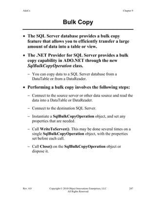 AdoCs Chapter 9
Rev. 4.0 Copyright © 2010 Object Innovations Enterprises, LLC 247
All Rights Reserved
Bulk Copy
• The SQL Server database provides a bulk copy
feature that allows you to efficiently transfer a large
amount of data into a table or view.
• The .NET Provider for SQL Server provides a bulk
copy capability in ADO.NET through the new
SqlBulkCopyOperation class.
− You can copy data to a SQL Server database from a
DataTable or from a DataReader.
• Performing a bulk copy involves the following steps:
− Connect to the source server or other data source and read the
data into a DataTable or DataReader.
− Connect to the destination SQL Server.
− Instantiate a SqlBulkCopyOperation object, and set any
properties that are needed.
− Call WriteToServer(). This may be done several times on a
single SqlBulkCopyOperation object, with the properties
set before each call.
− Call Close() on the SqlBulkCopyOperation object or
dispose it.
 
