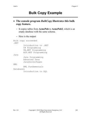 AdoCs Chapter 9
Rev. 4.0 Copyright © 2010 Object Innovations Enterprises, LLC 248
All Rights Reserved
Bulk Copy Example
• The console program BulkCopy illustrates this bulk
copy feature.
− It copies tables from AcmePub to AcmePub2, which is an
empty database with the same schema.
− Here is the output:
Bulk copy succeeded
.NET
Introduction to .NET
C# Programming
VB.NET Programming
ASP.NET Programming
Java
Java Programming
Advanced Java
JavaServerPages
XML
XML Fundamentals
Databases
Introduction to SQL
 
