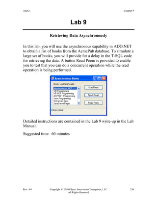AdoCs Chapter 9
Rev. 4.0 Copyright © 2010 Object Innovations Enterprises, LLC 250
All Rights Reserved
Lab 9
Retrieving Data Asynchronously
In this lab, you will use the asynchronous capability in ADO.NET
to obtain a list of books from the AcmePub database. To simulate a
large set of books, you will provide for a delay in the T-SQL code
for retrieving the data. A button Read Poem is provided to enable
you to test that you can do a concurrent operation while the read
operation is being performed.
Detailed instructions are contained in the Lab 9 write-up in the Lab
Manual.
Suggested time: 60 minutes
 