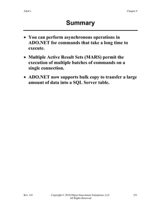 AdoCs Chapter 9
Rev. 4.0 Copyright © 2010 Object Innovations Enterprises, LLC 251
All Rights Reserved
Summary
• You can perform asynchronous operations in
ADO.NET for commands that take a long time to
execute.
• Multiple Active Result Sets (MARS) permit the
execution of multiple batches of commands on a
single connection.
• ADO.NET now supports bulk copy to transfer a large
amount of data into a SQL Server table.
 