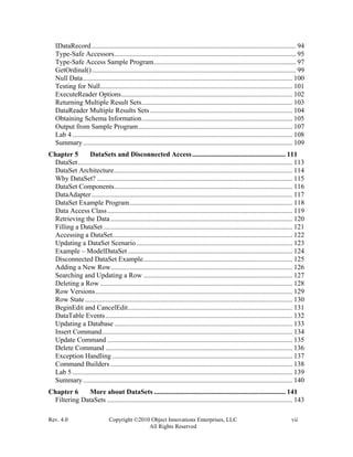 Rev. 4.0 Copyright ©2010 Object Innovations Enterprises, LLC vii
All Rights Reserved
IDataRecord...................................................................................................................... 94
Type-Safe Accessors......................................................................................................... 95
Type-Safe Access Sample Program.................................................................................. 97
GetOrdinal()...................................................................................................................... 99
Null Data......................................................................................................................... 100
Testing for Null............................................................................................................... 101
ExecuteReader Options................................................................................................... 102
Returning Multiple Result Sets....................................................................................... 103
DataReader Multiple Results Sets .................................................................................. 104
Obtaining Schema Information....................................................................................... 105
Output from Sample Program......................................................................................... 107
Lab 4 ............................................................................................................................... 108
Summary......................................................................................................................... 109
Chapter 5 DataSets and Disconnected Access...................................................... 111
DataSet............................................................................................................................ 113
DataSet Architecture....................................................................................................... 114
Why DataSet? ................................................................................................................. 115
DataSet Components....................................................................................................... 116
DataAdapter.................................................................................................................... 117
DataSet Example Program.............................................................................................. 118
Data Access Class........................................................................................................... 119
Retrieving the Data ......................................................................................................... 120
Filling a DataSet ............................................................................................................. 121
Accessing a DataSet........................................................................................................ 122
Updating a DataSet Scenario .......................................................................................... 123
Example – ModelDataSet ............................................................................................... 124
Disconnected DataSet Example...................................................................................... 125
Adding a New Row......................................................................................................... 126
Searching and Updating a Row ...................................................................................... 127
Deleting a Row ............................................................................................................... 128
Row Versions.................................................................................................................. 129
Row State........................................................................................................................ 130
BeginEdit and CancelEdit............................................................................................... 131
DataTable Events............................................................................................................ 132
Updating a Database ....................................................................................................... 133
Insert Command.............................................................................................................. 134
Update Command ........................................................................................................... 135
Delete Command ............................................................................................................ 136
Exception Handling ........................................................................................................ 137
Command Builders ......................................................................................................... 138
Lab 5 ............................................................................................................................... 139
Summary......................................................................................................................... 140
Chapter 6 More about DataSets ............................................................................ 141
Filtering DataSets ........................................................................................................... 143
 