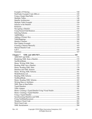 Rev. 4.0 Copyright ©2010 Object Innovations Enterprises, LLC viii
All Rights Reserved
Example of Filtering ....................................................................................................... 144
PartFinder Example Code (DB.cs) ................................................................................. 145
Using a Single DataTable ............................................................................................... 147
Multiple Tables............................................................................................................... 148
DataSet Architecture....................................................................................................... 149
Multiple Table Example ................................................................................................. 150
Schema in the DataSet .................................................................................................... 153
Relations ......................................................................................................................... 154
Navigating a DataSet ...................................................................................................... 155
Using Parent/Child Relation........................................................................................... 156
Inferring Schema............................................................................................................. 157
AddWithKey................................................................................................................... 158
Adding a Primary Key .................................................................................................... 159
TableMappings ............................................................................................................... 160
Identity Columns............................................................................................................. 161
Part Updater Example..................................................................................................... 162
Creating a Dataset Manually........................................................................................... 163
Manual DataSet Code ..................................................................................................... 164
Lab 6 ............................................................................................................................... 166
Summary......................................................................................................................... 167
Chapter 7 XML and ADO.NET............................................................................. 169
ADO.NET and XML ...................................................................................................... 171
Rendering XML from a DataSet..................................................................................... 172
XmlWriteMode............................................................................................................... 173
Demo: Writing XML Data.............................................................................................. 174
Reading XML into a DataSet.......................................................................................... 177
Demo: Reading XML Data............................................................................................. 178
DataSets and XML Schema............................................................................................ 180
Demo: Writing XML Schema......................................................................................... 181
ModelSchema.xsd........................................................................................................... 182
Reading XML Schema.................................................................................................... 183
XmlReadMode................................................................................................................ 184
Demo: Reading XML Schema........................................................................................ 185
Writing Data as Attributes .............................................................................................. 187
XML Data in DataTables................................................................................................ 189
Typed DataSets............................................................................................................... 190
Table Adapter ................................................................................................................. 191
Demo: Creating a Typed DataSet Using Visual Studio.................................................. 192
Demo: Creating a Typed DataSet ................................................................................... 195
Using a Typed DataSet ................................................................................................... 197
Synchronizing DataSets and XML ................................................................................. 198
Using XmlDataDocument............................................................................................... 199
Windows Client Code..................................................................................................... 201
Web Client Code............................................................................................................. 202
XML Serialization .......................................................................................................... 204
 