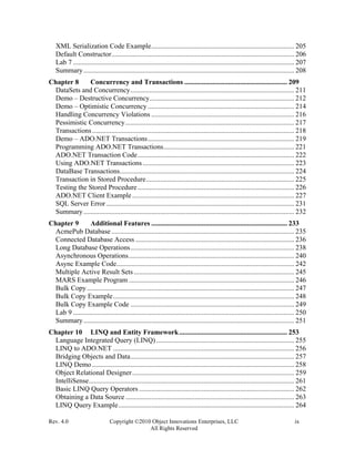 Rev. 4.0 Copyright ©2010 Object Innovations Enterprises, LLC ix
All Rights Reserved
XML Serialization Code Example.................................................................................. 205
Default Constructor......................................................................................................... 206
Lab 7 ............................................................................................................................... 207
Summary......................................................................................................................... 208
Chapter 8 Concurrency and Transactions ........................................................... 209
DataSets and Concurrency.............................................................................................. 211
Demo – Destructive Concurrency................................................................................... 212
Demo – Optimistic Concurrency .................................................................................... 214
Handling Concurrency Violations .................................................................................. 216
Pessimistic Concurrency................................................................................................. 217
Transactions.................................................................................................................... 218
Demo – ADO.NET Transactions.................................................................................... 219
Programming ADO.NET Transactions........................................................................... 221
ADO.NET Transaction Code.......................................................................................... 222
Using ADO.NET Transactions....................................................................................... 223
DataBase Transactions.................................................................................................... 224
Transaction in Stored Procedure..................................................................................... 225
Testing the Stored Procedure.......................................................................................... 226
ADO.NET Client Example ............................................................................................. 227
SQL Server Error............................................................................................................ 231
Summary......................................................................................................................... 232
Chapter 9 Additional Features .............................................................................. 233
AcmePub Database......................................................................................................... 235
Connected Database Access ........................................................................................... 236
Long Database Operations.............................................................................................. 238
Asynchronous Operations............................................................................................... 240
Async Example Code...................................................................................................... 242
Multiple Active Result Sets............................................................................................ 245
MARS Example Program ............................................................................................... 246
Bulk Copy....................................................................................................................... 247
Bulk Copy Example........................................................................................................ 248
Bulk Copy Example Code .............................................................................................. 249
Lab 9 ............................................................................................................................... 250
Summary......................................................................................................................... 251
Chapter 10 LINQ and Entity Framework.............................................................. 253
Language Integrated Query (LINQ) ............................................................................... 255
LINQ to ADO.NET ........................................................................................................ 256
Bridging Objects and Data.............................................................................................. 257
LINQ Demo .................................................................................................................... 258
Object Relational Designer............................................................................................. 259
IntelliSense...................................................................................................................... 261
Basic LINQ Query Operators ......................................................................................... 262
Obtaining a Data Source................................................................................................. 263
LINQ Query Example..................................................................................................... 264
 