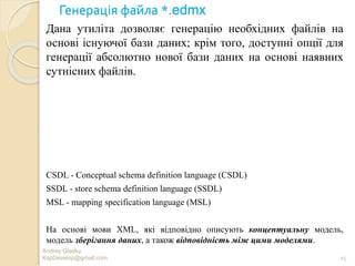 Генерація файла *.edmx
Andrey Gladky
KspDevelop@gmail.com 15
Дана утиліта дозволяє генерацію необхідних файлів на
основі існуючої бази даних; крім того, доступні опції для
генерації абсолютно нової бази даних на основі наявних
сутнісних файлів.
CSDL - Conceptual schema definition language (CSDL)
SSDL - store schema definition language (SSDL)
MSL - mapping specification language (MSL)
На основі мови XML, які відповідно описують концептуальну модель,
модель зберігання даних, а також відповідність між цими моделями.
 