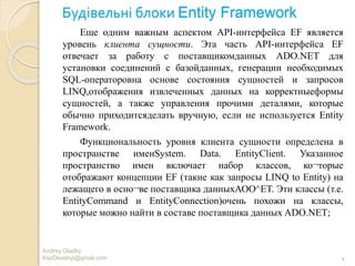 Будівельні блоки Entity Framework
Andrey Gladky
KspDevelop@gmail.com 4
Еще одним важным аспектом API-интерфейса EF является
уровень клиента сущности. Эта часть API-интерфейса EF
отвечает за работу с поставщикомданных ADO.NET для
установки соединений с базойданных, генерации необходимых
SQL-операторовна основе состояния сущностей и запросов
LINQ,отображения извлеченных данных на корректныеформы
сущностей, а также управления прочими деталями, которые
обычно приходитсяделать вручную, если не используется Entity
Framework.
Функциональность уровня клиента сущности определена в
пространстве именSystem. Data. EntityClient. Указанное
пространство имен включает набор классов, ко¬торые
отображают концепции EF (такие как запросы LINQ to Entity) на
лежащего в осно¬ве поставщика данныхАОО^ЕТ. Эти классы (т.е.
EntityCommand и EntityConnection)очень похожи на классы,
которые можно найти в составе поставщика данных ADO.NET;
 