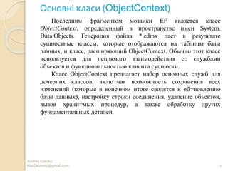 Основні класи (ObjectContext)
Andrey Gladky
KspDevelop@gmail.com 7
Последним фрагментом мозаики EF является класс
ObjectContext, определенный в пространстве имен System.
Data.Objects. Генерация файла *.edmx дает в результате
сущностные классы, которые отображаются на таблицы базы
данных, и класс, расширяющий ObjectContext. Обычно этот класс
используется для непрямого взаимодействия со службами
объектов и функциональностью клиента сущности.
Класс ObjectContext предлагает набор основных служб для
дочерних классов, вклю¬чая возможность сохранения всех
изменений (которые в конечном итоге сводятся к об¬новлению
базы данных), настройку строки соединения, удаление объектов,
вызов храни¬мых процедур, а также обработку других
фундаментальных деталей.
 