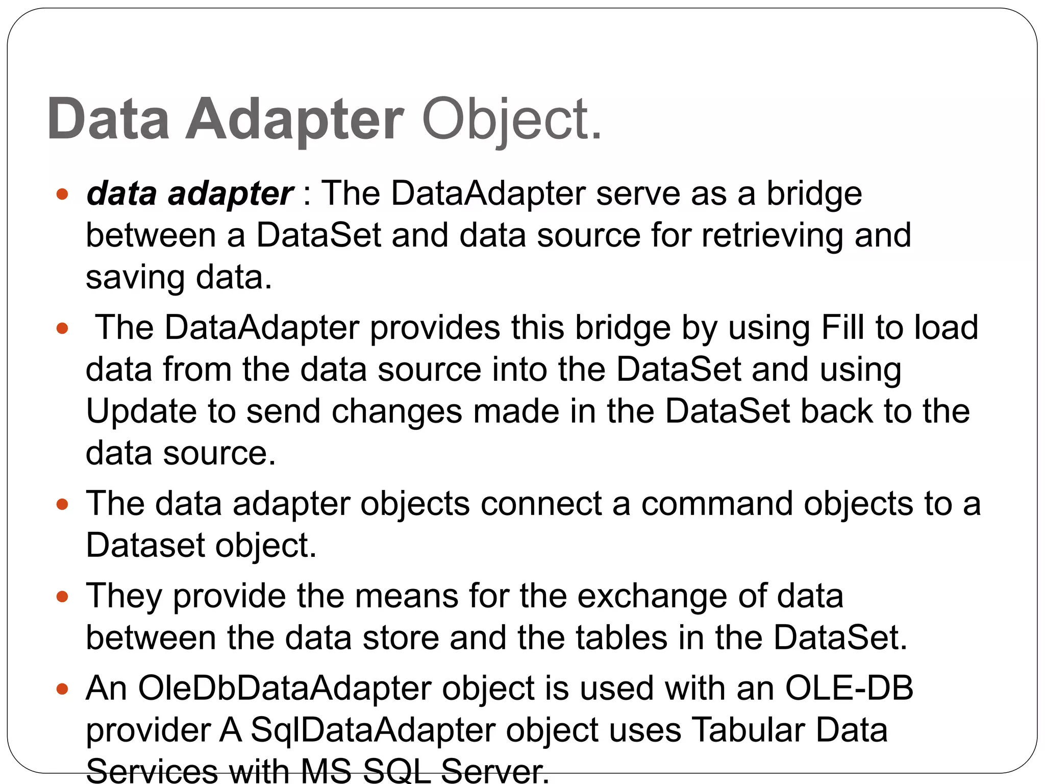 Data Adapter Object.
 data adapter : The DataAdapter serve as a bridge
between a DataSet and data source for retrieving and
saving data.
 The DataAdapter provides this bridge by using Fill to load
data from the data source into the DataSet and using
Update to send changes made in the DataSet back to the
data source.
 The data adapter objects connect a command objects to a
Dataset object.
 They provide the means for the exchange of data
between the data store and the tables in the DataSet.
 An OleDbDataAdapter object is used with an OLE-DB
provider A SqlDataAdapter object uses Tabular Data
Services with MS SQL Server.
 