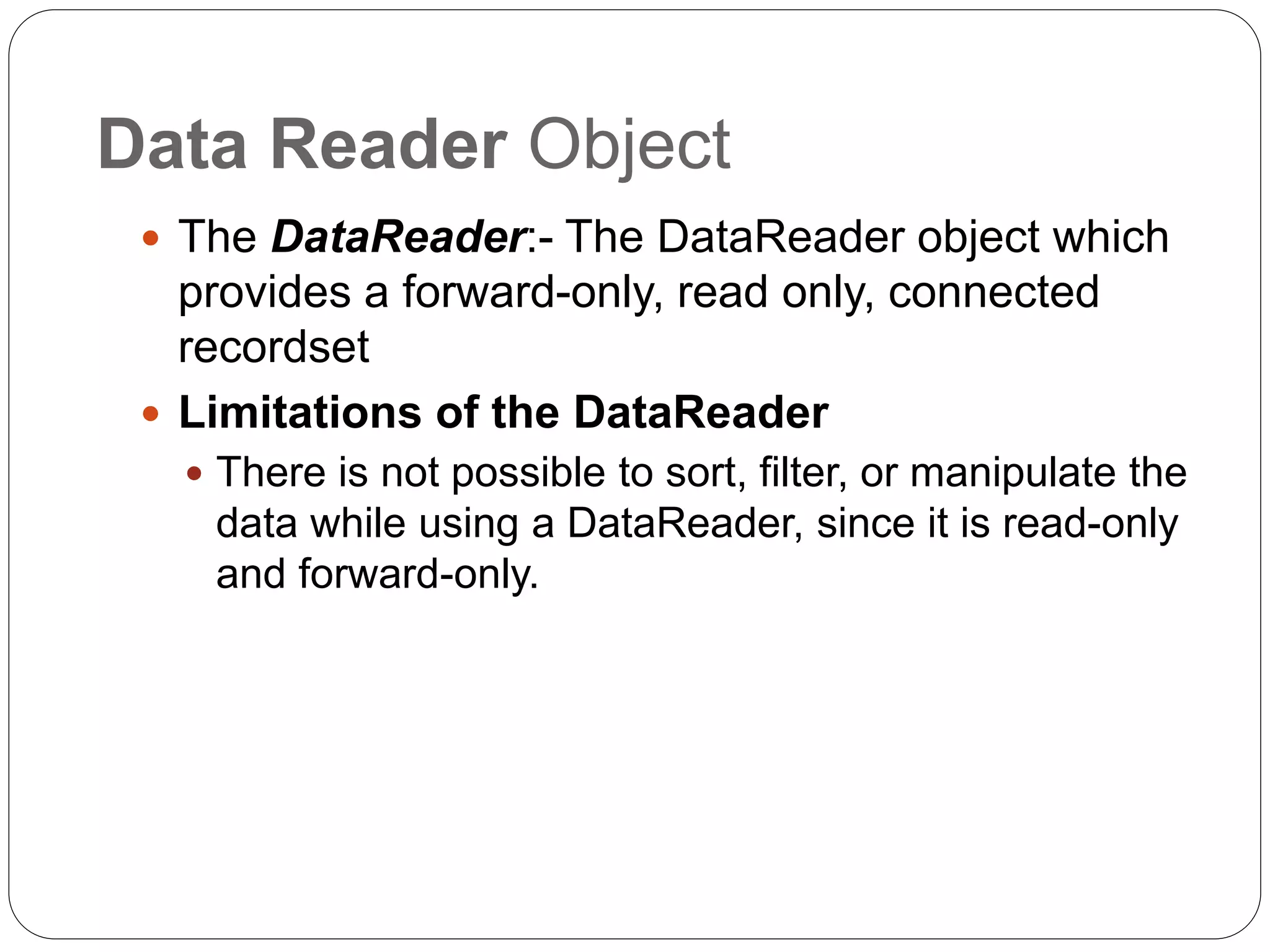 Data Reader Object
 The DataReader:- The DataReader object which
provides a forward-only, read only, connected
recordset
 Limitations of the DataReader
 There is not possible to sort, filter, or manipulate the
data while using a DataReader, since it is read-only
and forward-only.
 