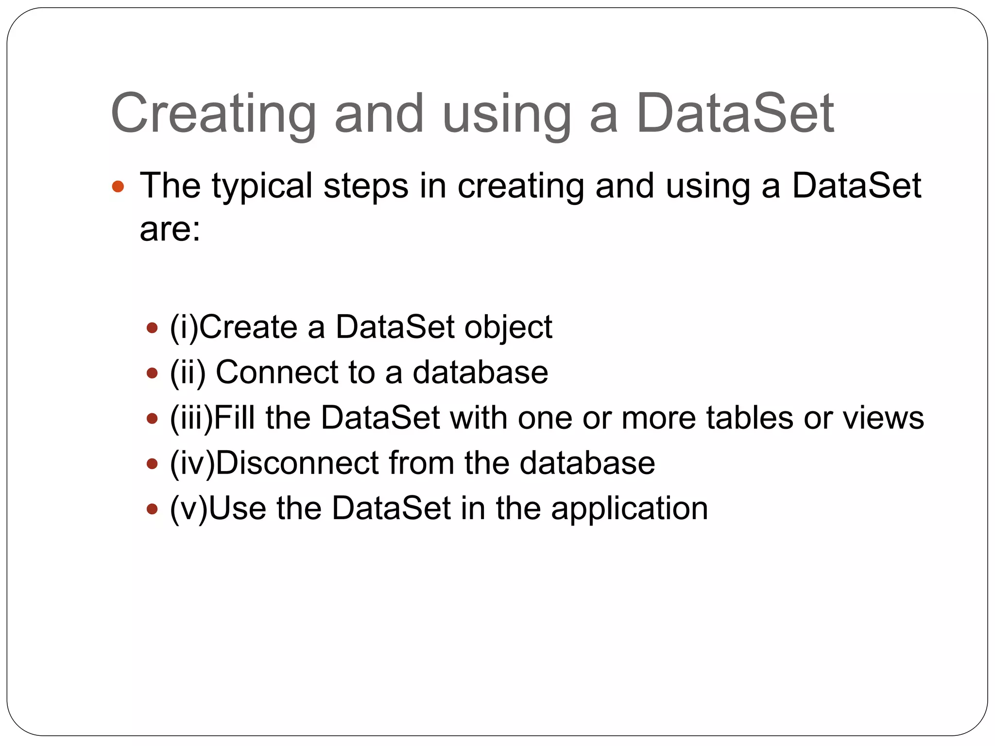 Creating and using a DataSet
 The typical steps in creating and using a DataSet
are:
 (i)Create a DataSet object
 (ii) Connect to a database
 (iii)Fill the DataSet with one or more tables or views
 (iv)Disconnect from the database
 (v)Use the DataSet in the application
 