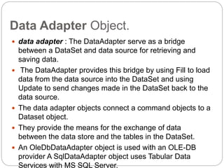 Data Adapter Object.
 data adapter : The DataAdapter serve as a bridge
between a DataSet and data source for retrieving and
saving data.
 The DataAdapter provides this bridge by using Fill to load
data from the data source into the DataSet and using
Update to send changes made in the DataSet back to the
data source.
 The data adapter objects connect a command objects to a
Dataset object.
 They provide the means for the exchange of data
between the data store and the tables in the DataSet.
 An OleDbDataAdapter object is used with an OLE-DB
provider A SqlDataAdapter object uses Tabular Data
Services with MS SQL Server.
 
