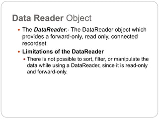 Data Reader Object
 The DataReader:- The DataReader object which
provides a forward-only, read only, connected
recordset
 Limitations of the DataReader
 There is not possible to sort, filter, or manipulate the
data while using a DataReader, since it is read-only
and forward-only.
 