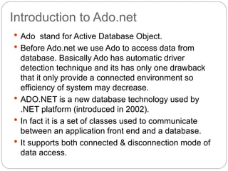 Introduction to Ado.net
 Ado stand for Active Database Object.
 Before Ado.net we use Ado to access data from
database. Basically Ado has automatic driver
detection technique and its has only one drawback
that it only provide a connected environment so
efficiency of system may decrease.
 ADO.NET is a new database technology used by
.NET platform (introduced in 2002).
 In fact it is a set of classes used to communicate
between an application front end and a database.
 It supports both connected & disconnection mode of
data access.
 