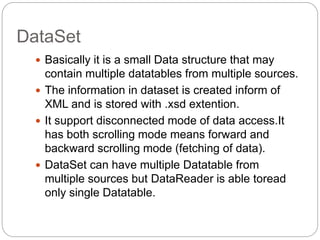 DataSet
 Basically it is a small Data structure that may
contain multiple datatables from multiple sources.
 The information in dataset is created inform of
XML and is stored with .xsd extention.
 It support disconnected mode of data access.It
has both scrolling mode means forward and
backward scrolling mode (fetching of data).
 DataSet can have multiple Datatable from
multiple sources but DataReader is able toread
only single Datatable.
 