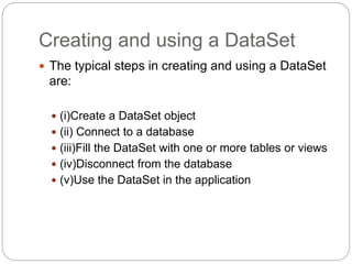 Creating and using a DataSet
 The typical steps in creating and using a DataSet
are:
 (i)Create a DataSet object
 (ii) Connect to a database
 (iii)Fill the DataSet with one or more tables or views
 (iv)Disconnect from the database
 (v)Use the DataSet in the application
 