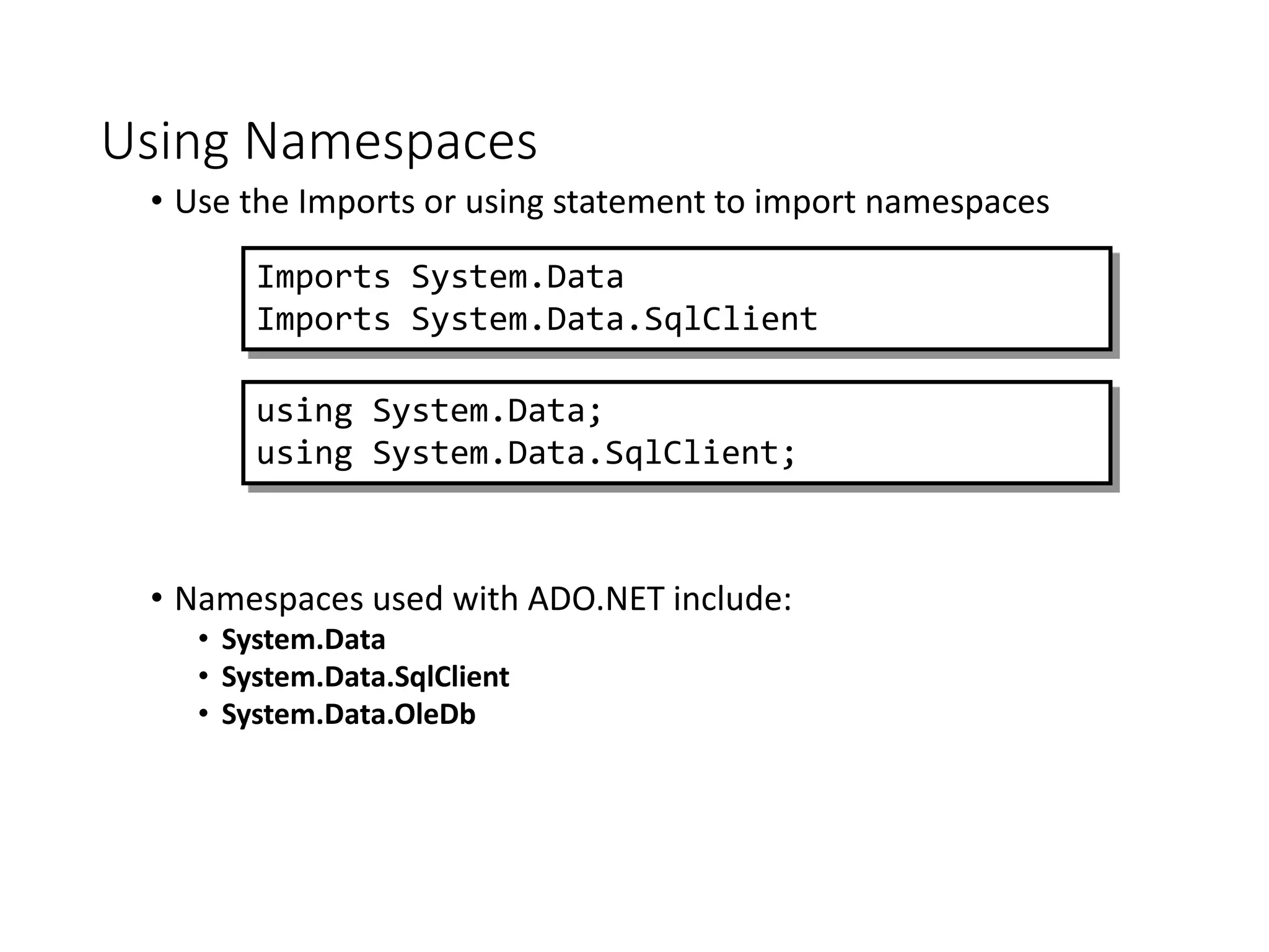 Using Namespaces
• Use the Imports or using statement to import namespaces
• Namespaces used with ADO.NET include:
• System.Data
• System.Data.SqlClient
• System.Data.OleDb
Imports System.Data
Imports System.Data.SqlClient
using System.Data;
using System.Data.SqlClient;
 