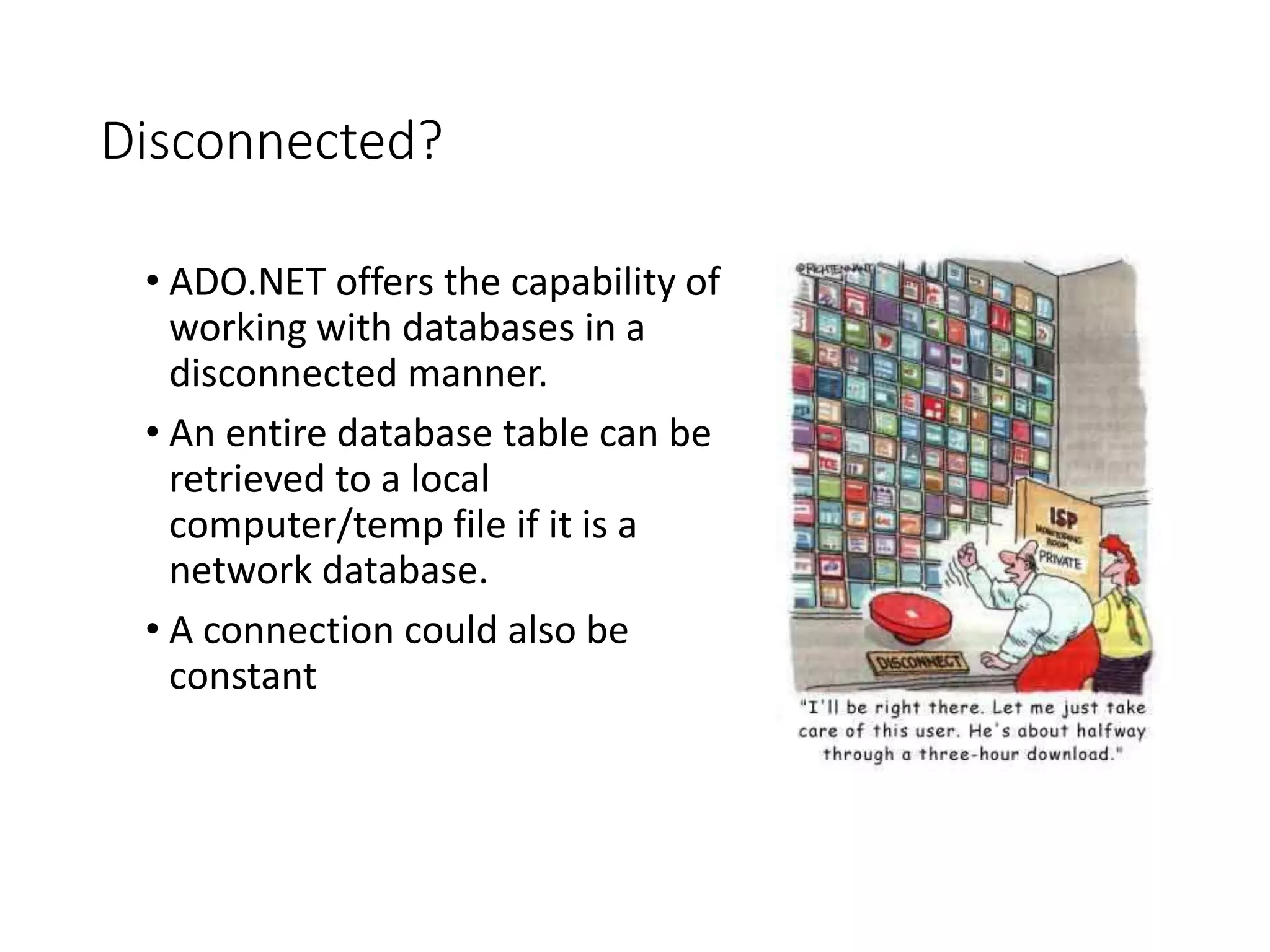Disconnected?
• ADO.NET offers the capability of
working with databases in a
disconnected manner.
• An entire database table can be
retrieved to a local
computer/temp file if it is a
network database.
• A connection could also be
constant
 