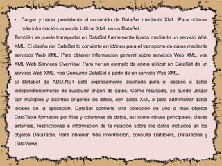 • Cargar y hacer persistente el contenido de DataSet mediante XML. Para obtener
más información, consulta Utilizar XML en un DataSet.
También se puede transportar un DataSet fuertemente tipado mediante un servicio Web
XML. El diseño del DataSet lo convierte en idóneo para el transporte de datos mediante
servicios Web XML. Para obtener información general sobre servicios Web XML, vea
XML Web Services Overview. Para ver un ejemplo de cómo utilizar un DataSet de un
servicio Web XML, vea Consumir DataSet a partir de un servicio Web XML.
El DataSet de ADO.NET está expresamente diseñado para el acceso a datos
independientemente de cualquier origen de datos. Como resultado, se puede utilizar
con múltiples y distintos orígenes de datos, con datos XML o para administrar datos
locales de la aplicación. DataSet contiene una colección de uno o más objetos
DataTable formados por filas y columnas de datos, así como claves principales, claves
externas, restricciones e información de la relación sobre los datos incluidos en los
objetos DataTable. Para obtener más información, consulta DataSets, DataTables y
DataViews.
 