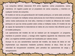 Los conjuntos definen relaciones N:N entre registros: varios propietarios, varios
miembros. Un registro puede ser un propietario de varios conjuntos, y miembro en
cualquier número de conjuntos.
El modelo en red es una generalización del modelo jerárquico, en tanto está construido
sobre el concepto de múltiples ramas (estructuras de nivel inferior) emanando de uno o
varios nodos (estructuras de nivel alto), mientras el modelo se diferencia del modelo
jerárquico en que las ramas pueden estar unidas a múltiples nodos. El modelo de red
es capaz de representar la redundancia en datos de una manera más eficiente que en
el modelo jerárquico.
Las operaciones del modelo de red se realizan por de navegación: un programa
mantiene la posición actual, y navega entre registros siguiendo las relaciones entre
ellos. Los registros también pueden ser localizados por valores claves.
Aunque no es una característica esencial del modelo, las bases de datos en red
implementan sus relaciones mediante punteros directos al disco. Esto da una
velocidad de recuperación excelente, pero penaliza las operaciones de carga y
reorganización.
 