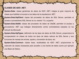CLASES DE ADO .NET:
System.Data: clases genéricas de datos de ADO .NET, integra la gran mayoría de
clases que habilitan el acceso a los datos de la arquitectura .NET.
System.Data.SqlClient: clases del proveedor de datos de SQL Server, permiten el
acceso a proveedores SQL Server en su versión 7.0 y superior.
System.Data.OleDb: clases del proveedor de datos de OleDB, permiten el acceso a
proveedores .NET que trabajan directamente contra controladores basados en los
ActiveX de Microsoft.
System.Data.SqlTypes: definición de los tipos de datos de SQL Server, proporciona la
encapsulación en clases de todos los tipos de datos nativos de SQL Server y sus
funciones de manejo de errores, ajuste y conversión de tipos, etc.
System.Data.Common: clases base, reutilizables de ADO .NET, proporcionan la
colección de clases necesarias para acceder a una fuente de datos (como por ejemplo
una Base de Datos).
 