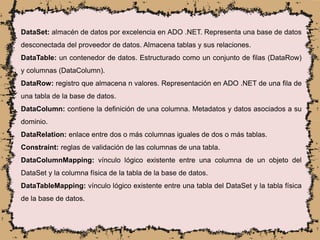 DataSet: almacén de datos por excelencia en ADO .NET. Representa una base de datos
desconectada del proveedor de datos. Almacena tablas y sus relaciones.
DataTable: un contenedor de datos. Estructurado como un conjunto de filas (DataRow)
y columnas (DataColumn).
DataRow: registro que almacena n valores. Representación en ADO .NET de una fila de
una tabla de la base de datos.
DataColumn: contiene la definición de una columna. Metadatos y datos asociados a su
dominio.
DataRelation: enlace entre dos o más columnas iguales de dos o más tablas.
Constraint: reglas de validación de las columnas de una tabla.
DataColumnMapping: vínculo lógico existente entre una columna de un objeto del
DataSet y la columna física de la tabla de la base de datos.
DataTableMapping: vínculo lógico existente entre una tabla del DataSet y la tabla física
de la base de datos.
 