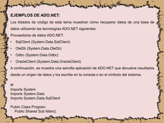 EJEMPLOS DE ADO.NET:
Los listados de código de este tema muestran cómo recuperar datos de una base de
datos utilizando las tecnologías ADO.NET siguientes:
Proveedores de datos ADO.NET:
• SqlClient (System.Data.SqlClient)
• OleDb (System.Data.OleDb)
• Odbc (System.Data.Odbc)
• OracleClient (System.Data.OracleClient)
A continuación, se muestra una sencilla aplicación de ADO.NET que devuelve resultados
desde un origen de datos y los escribe en la consola o en el símbolo del sistema.
a)
Imports System
Imports System.Data
Imports System.Data.SqlClient
Public Class Program
Public Shared Sub Main()
 