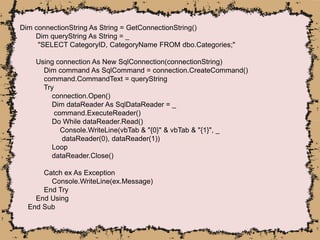 Dim connectionString As String = GetConnectionString()
Dim queryString As String = _
"SELECT CategoryID, CategoryName FROM dbo.Categories;"
Using connection As New SqlConnection(connectionString)
Dim command As SqlCommand = connection.CreateCommand()
command.CommandText = queryString
Try
connection.Open()
Dim dataReader As SqlDataReader = _
command.ExecuteReader()
Do While dataReader.Read()
Console.WriteLine(vbTab & "{0}" & vbTab & "{1}", _
dataReader(0), dataReader(1))
Loop
dataReader.Close()
Catch ex As Exception
Console.WriteLine(ex.Message)
End Try
End Using
End Sub
 