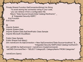 Private Shared Function GetConnectionString() As String
' To avoid storing the connection string in your code,
' you can retrieve it from a configuration file.
Return "Data Source=(local);Initial Catalog=Northwind;" _
& "Integrated Security=SSPI;"
End Function
End Class
b)
Imports System
Imports System.Data
Imports System.Data.SqlClientPublic Class Sample
Imports Microsoft.VisualBasic
Public Class Sample
Public Shared Sub Main()
Dim nwindConn As SqlConnection = New SqlConnection("Data Source=localhost;" & _
"Integrated Security=SSPI;Initial Catalog=northwind")
Dim catCMD As SqlCommand = nwindConn.CreateCommand()
catCMD.CommandText = "SELECT CategoryID, CategoryName FROM Categories"
nwindConn.Open()
 