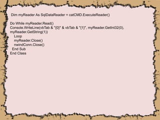 Dim myReader As SqlDataReader = catCMD.ExecuteReader()
Do While myReader.Read()
Console.WriteLine(vbTab & "{0}" & vbTab & "{1}", myReader.GetInt32(0),
myReader.GetString(1))
Loop
myReader.Close()
nwindConn.Close()
End Sub
End Class
 