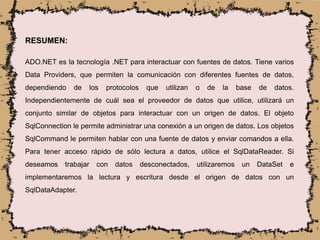 RESUMEN:
ADO.NET es la tecnología .NET para interactuar con fuentes de datos. Tiene varios
Data Providers, que permiten la comunicación con diferentes fuentes de datos,
dependiendo de los protocolos que utilizan o de la base de datos.
Independientemente de cuál sea el proveedor de datos que utilice, utilizará un
conjunto similar de objetos para interactuar con un origen de datos. El objeto
SqlConnection le permite administrar una conexión a un origen de datos. Los objetos
SqlCommand le permiten hablar con una fuente de datos y enviar comandos a ella.
Para tener acceso rápido de sólo lectura a datos, utilice el SqlDataReader. Si
deseamos trabajar con datos desconectados, utilizaremos un DataSet e
implementaremos la lectura y escritura desde el origen de datos con un
SqlDataAdapter.
 