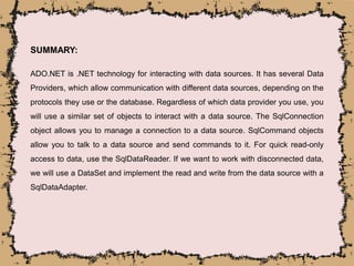 SUMMARY:
ADO.NET is .NET technology for interacting with data sources. It has several Data
Providers, which allow communication with different data sources, depending on the
protocols they use or the database. Regardless of which data provider you use, you
will use a similar set of objects to interact with a data source. The SqlConnection
object allows you to manage a connection to a data source. SqlCommand objects
allow you to talk to a data source and send commands to it. For quick read-only
access to data, use the SqlDataReader. If we want to work with disconnected data,
we will use a DataSet and implement the read and write from the data source with a
SqlDataAdapter.
 