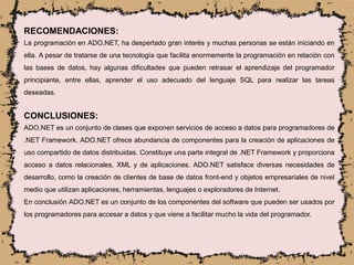 RECOMENDACIONES:
La programación en ADO.NET, ha despertado gran interés y muchas personas se están iniciando en
ella. A pesar de tratarse de una tecnología que facilita enormemente la programación en relación con
las bases de datos, hay algunas dificultades que pueden retrasar el aprendizaje del programador
principiante, entre ellas, aprender el uso adecuado del lenguaje SQL para realizar las tareas
deseadas.
CONCLUSIONES:
ADO.NET es un conjunto de clases que exponen servicios de acceso a datos para programadores de
.NET Framework. ADO.NET ofrece abundancia de componentes para la creación de aplicaciones de
uso compartido de datos distribuidas. Constituye una parte integral de .NET Framework y proporciona
acceso a datos relacionales, XML y de aplicaciones. ADO.NET satisface diversas necesidades de
desarrollo, como la creación de clientes de base de datos front-end y objetos empresariales de nivel
medio que utilizan aplicaciones, herramientas, lenguajes o exploradores de Internet.
En conclusión ADO.NET es un conjunto de los componentes del software que pueden ser usados por
los programadores para accesar a datos y que viene a facilitar mucho la vida del programador.
 