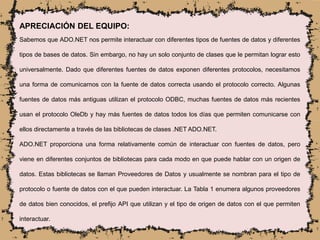APRECIACIÓN DEL EQUIPO:
Sabemos que ADO.NET nos permite interactuar con diferentes tipos de fuentes de datos y diferentes
tipos de bases de datos. Sin embargo, no hay un solo conjunto de clases que le permitan lograr esto
universalmente. Dado que diferentes fuentes de datos exponen diferentes protocolos, necesitamos
una forma de comunicarnos con la fuente de datos correcta usando el protocolo correcto. Algunas
fuentes de datos más antiguas utilizan el protocolo ODBC, muchas fuentes de datos más recientes
usan el protocolo OleDb y hay más fuentes de datos todos los días que permiten comunicarse con
ellos directamente a través de las bibliotecas de clases .NET ADO.NET.
ADO.NET proporciona una forma relativamente común de interactuar con fuentes de datos, pero
viene en diferentes conjuntos de bibliotecas para cada modo en que puede hablar con un origen de
datos. Estas bibliotecas se llaman Proveedores de Datos y usualmente se nombran para el tipo de
protocolo o fuente de datos con el que pueden interactuar. La Tabla 1 enumera algunos proveedores
de datos bien conocidos, el prefijo API que utilizan y el tipo de origen de datos con el que permiten
interactuar.
 