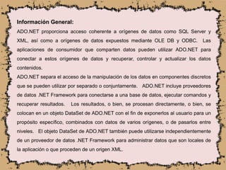 Información General:
ADO.NET proporciona acceso coherente a orígenes de datos como SQL Server y
XML, así como a orígenes de datos expuestos mediante OLE DB y ODBC. Las
aplicaciones de consumidor que comparten datos pueden utilizar ADO.NET para
conectar a estos orígenes de datos y recuperar, controlar y actualizar los datos
contenidos.
ADO.NET separa el acceso de la manipulación de los datos en componentes discretos
que se pueden utilizar por separado o conjuntamente. ADO.NET incluye proveedores
de datos .NET Framework para conectarse a una base de datos, ejecutar comandos y
recuperar resultados. Los resultados, o bien, se procesan directamente, o bien, se
colocan en un objeto DataSet de ADO.NET con el fin de exponerlos al usuario para un
propósito específico, combinados con datos de varios orígenes, o de pasarlos entre
niveles. El objeto DataSet de ADO.NET también puede utilizarse independientemente
de un proveedor de datos .NET Framework para administrar datos que son locales de
la aplicación o que proceden de un origen XML.
 