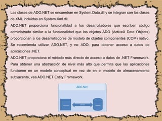 Las clases de ADO.NET se encuentran en System.Data.dll y se integran con las clases
de XML incluidas en System.Xml.dll.
ADO.NET proporciona funcionalidad a los desarrolladores que escriben código
administrado similar a la funcionalidad que los objetos ADO (ActiveX Data Objects)
proporcionan a los desarrolladores de modelo de objetos componentes (COM) nativo.
Se recomienda utilizar ADO.NET, y no ADO, para obtener acceso a datos de
aplicaciones .NET.
ADO.NET proporciona el método más directo de acceso a datos de .NET Framework.
Para obtener una abstracción de nivel más alto que permita que las aplicaciones
funcionen en un modelo conceptual en vez de en el modelo de almacenamiento
subyacente, vea ADO.NET Entity Framework.
 
