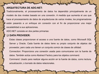 ARQUITECTURA DE ADO.NET:
Tradicionalmente, el procesamiento de datos ha dependido principalmente de un
modelo de dos niveles basado en una conexión. A medida que aumenta el uso que
hace el procesamiento de datos de arquitecturas de varios niveles, los programadores
están pasando a un enfoque sin conexión con el fin de proporcionar una mejor
escalabilidad a sus aplicaciones.
ADO.NET consiste en dos partes primarias:
 DATA PROVIDER:
Estas clases proporcionan el acceso a una fuente de datos, como Microsoft SQL
Server y Oracle. Cada fuente de datos tiene su propio conjunto de objetos del
proveedor, pero cada uno tienen un conjunto común de clases de utilidad:
Connection: Proporciona una conexión usada para comunicarse con la fuente de
datos. También actúa como Abstract Factory para los objetos command.
Command: Usado para realizar alguna acción en la fuente de datos, como lectura,
actualización, o borrado de datos relacionales.
 