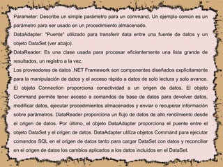 Parameter: Describe un simple parámetro para un command. Un ejemplo común es un
parámetro para ser usado en un procedimiento almacenado.
DataAdapter: "Puente" utilizado para transferir data entre una fuente de datos y un
objeto DataSet (ver abajo).
DataReader: Es una clase usada para procesar eficientemente una lista grande de
resultados, un registro a la vez.
Los proveedores de datos .NET Framework son componentes diseñados explícitamente
para la manipulación de datos y el acceso rápido a datos de solo lectura y solo avance.
El objeto Connection proporciona conectividad a un origen de datos. El objeto
Command permite tener acceso a comandos de base de datos para devolver datos,
modificar datos, ejecutar procedimientos almacenados y enviar o recuperar información
sobre parámetros. DataReader proporciona un flujo de datos de alto rendimiento desde
el origen de datos. Por último, el objeto DataAdapter proporciona el puente entre el
objeto DataSet y el origen de datos. DataAdapter utiliza objetos Command para ejecutar
comandos SQL en el origen de datos tanto para cargar DataSet con datos y reconciliar
en el origen de datos los cambios aplicados a los datos incluidos en el DataSet.
 