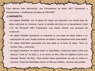 Para obtener más información, vea Proveedores de datos .NET Framework y
Recuperación y modificación de datos en ADO.NET.
 DATASETS:
Los objetos DataSets, son un grupo de clases que describen una simple base de
datos relacional en memoria, fueron la estrella del show en el lanzamiento inicial
(1.0) del Microsoft .NET Framework. Las clases forman una jerarquía de
contención:
• Un objeto DataSet representa un esquema (o una base de datos entera o un
subconjunto de una). Puede contener las tablas y las relaciones entre esas tablas.
• Un objeto DataTable representa una sola tabla en la base de datos. Tiene un
nombre, filas, y columnas.
• Un objeto DataView "se sienta sobre" un DataTable y ordena los datos (como una
cláusula "order by" de SQL) y, si se activa un filtro, filtra los registros (como una
cláusula "where" del SQL). Para facilitar estas operaciones se usa un índice en
memoria. Todas las DataTables tienen un filtro por defecto, mientras que pueden
 