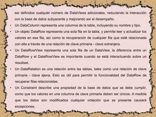 ser definidos cualquier número de DataViews adicionales, reduciendo la interacción
con la base de datos subyacente y mejorando así el desempeño.
• Un DataColumn representa una columna de la tabla, incluyendo su nombre y tipo.
• Un objeto DataRow representa una sola fila en la tabla, y permite leer y actualizar los
valores en esa fila, así como la recuperación de cualquier fila que esté relacionada
con ella a través de una relación de clave primaria - clave extranjera.
• Un DataRowView representa una sola fila de un DataView, la diferencia entre un
DataRow y el DataRowView es importante cuando se está interactuando sobre un
resultset.
• Un DataRelation es una relación entre las tablas, tales como una relación de clave
primaria - clave ajena. Esto es útil para permitir la funcionalidad del DataRow de
recuperar filas relacionadas.
• Un Constraint describe una propiedad de la base de datos que se debe cumplir,
como que los valores en una columna de clave primaria deben ser únicos. A medida
que los datos son modificados cualquier violación que se presente causará
excepciones.
 