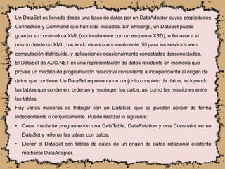 Un DataSet es llenado desde una base de datos por un DataAdapter cuyas propiedades
Connection y Command que han sido iniciados. Sin embargo, un DataSet puede
guardar su contenido a XML (opcionalmente con un esquema XSD), o llenarse a sí
mismo desde un XML, haciendo esto excepcionalmente útil para los servicios web,
computación distribuida, y aplicaciones ocasionalmente conectadas desconectados.
El DataSet de ADO.NET es una representación de datos residente en memoria que
provee un modelo de programación relacional consistente e independiente al origen de
datos que contiene. Un DataSet representa un conjunto completo de datos, incluyendo
las tablas que contienen, ordenan y restringen los datos, así como las relaciones entre
las tablas.
Hay varias maneras de trabajar con un DataSet, que se pueden aplicar de forma
independiente o conjuntamente. Puede realizar lo siguiente:
• Crear mediante programación una DataTable, DataRelation y una Constraint en un
DataSet y rellenar las tablas con datos.
• Llenar el DataSet con tablas de datos de un origen de datos relacional existente
mediante DataAdapter.
 