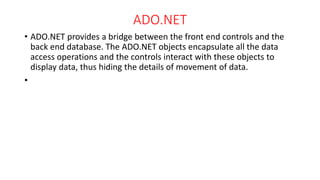 ADO.NET
• ADO.NET provides a bridge between the front end controls and the
back end database. The ADO.NET objects encapsulate all the data
access operations and the controls interact with these objects to
display data, thus hiding the details of movement of data.
•
 
